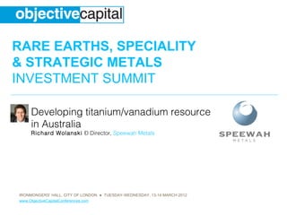 RARE EARTHS, SPECIALITY
& STRATEGIC METALS
INVESTMENT SUMMIT

     Developing titanium/vanadium resource
     in Australia
     Richard Wolanski – Director, Speewah Metals




IRONMONGERS’ HALL, CITY OF LONDON ● TUESDAY-WEDNESDAY, 13-14 MARCH 2012
www.ObjectiveCapitalConferences.com
 