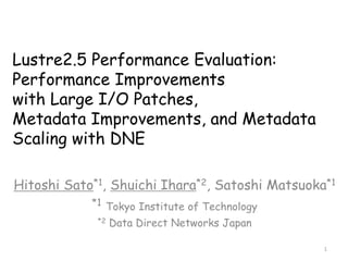 Lustre2.5 Performance Evaluation:
Performance Improvements
with Large I/O Patches,
Metadata Improvements, and Metadata
Scaling with DNE
Hitoshi Sato*1, Shuichi Ihara*2, Satoshi Matsuoka*1
*1 Tokyo Institute of Technology
*2 Data Direct Networks Japan
1
 