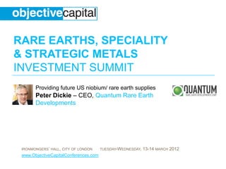 RARE EARTHS, SPECIALITY
& STRATEGIC METALS
INVESTMENT SUMMIT
       Providing future US niobium/ rare earth supplies
       Peter Dickie – CEO, Quantum Rare Earth
       Developments




 IRONMONGERS’ HALL, CITY OF LONDON     TUESDAY-WEDNESDAY,   13-14 MARCH 2012
 www.ObjectiveCapitalConferences.com
 