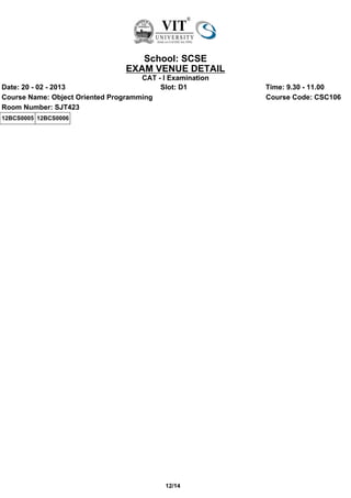 School: SCSE
                                 EXAM VENUE DETAIL
                                     CAT - I Examination
Date: 20 - 02 - 2013                      Slot: D1         Time: 9.30 - 11.00
Course Name: Object Oriented Programming                   Course Code: CSC106
Room Number: SJT423
12BCS0005 12BCS0006




                                            12/14
 