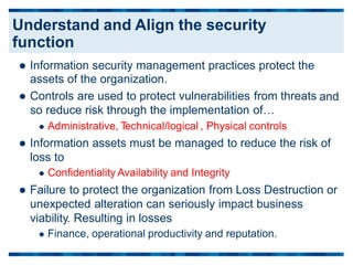  Information security management practices protect the
assets of the organization.
 Controls are used to protect vulnerabilities from threats
so reduce risk through the implementation of…
 Administrative, T
echnical/logical , Physical controls
 Information assets must be managed to reduce the risk
loss to
 Confidentiality Availability and Integrity
and
of
 Failure to protect the organization from Loss Destruction or
unexpected alteration can seriously impact business
viability. Resulting in losses
 Finance, operational productivity and reputation.
Understand and Align the security
function
 