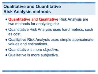  Quantitative and Qualitative Risk Analysis are
two methods for analysing risk.
 Quantitative Risk Analysis uses hard metrics, such
as cost.
 Qualitative Risk Analysis uses
values and estimations.
 Quantitative is more objective;
 Qualitative is more subjective.
simple approximate
Qualitative and Quantitative
Risk Analysis methods
 