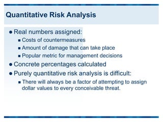  Real numbers assigned:
 Costs of countermeasures
 Amount of damage that can take place
 Popular metric for management decisions
 Concrete percentages calculated
 Purely quantitative risk analysis is difficult:
 There will always be a factor of attempting
dollar values to every conceivable threat.
to assign
Quantitative Risk Analysis
 