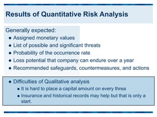 Generally expected:
 Assigned monetary values
 List of possible and significant threats
 Probability of the occurrence rate
 Loss potential that company can endure over a year
 Recommended safeguards, countermeasures, and actions
 Difficulties of Qualitative analysis
 It is hard to place a capital amount on every threa
 Insurance and historical records may help but that is only a
start.
Results of Quantitative Risk Analysis
 