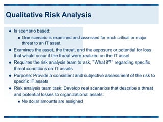  Is scenario based:
 One scenario is examined and assessed for each critical or major
threat to an IT asset.
 Examines the asset, the threat, and the exposure or potential for loss
that would occur if the threat were realized on the IT asset
 Requires the risk analysis team to ask, “What if?” regarding specific
threat conditions on IT assets
 Purpose: Provide a consistent and subjective assessment of the risk to
specific IT assets
 Risk analysis team task: Develop real scenarios that describe a threat
and potential losses to organizational assets:
 No dollar amounts are assigned
Qualitative Risk Analysis
 