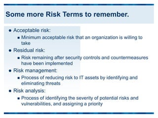  Acceptable risk:
 Minimum acceptable risk that an organization is willing to
take
 Residual risk:
 Risk remaining after security controls and countermeasures
have been implemented
 Risk management:
 Process of reducing risk to IT assets by identifying and
eliminating threats
 Risk analysis:
 Process of identifying the severity of potential risks and
vulnerabilities, and assigning a priority
Some more Risk Terms to remember.
 