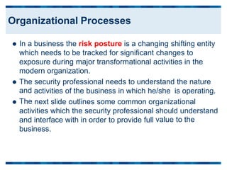 In a business the risk posture is a changing shifting entity
which needs to be tracked for significant changes to
exposure during major transformational activities in the
modern organization.

The
and
The
security professional needs to understand the nature

activities of the business in which he/she is operating.
next slide outlines some common organizational

activities which the security professional
and interface with in order to provide full
business.
should understand
value to the
Organizational Processes
 