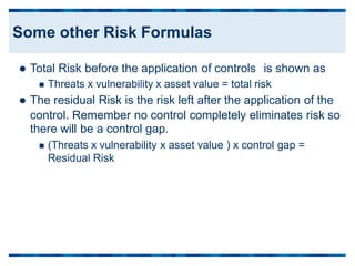  Total Risk before the application of controls is shown as
 Threats x vulnerability x asset value = total risk
 The residual Risk is the risk left after the application of the
control. Remember no control completely eliminates risk
there will be a control gap.
so
 (Threats x vulnerability x asset value ) x control gap =
Residual Risk
Some other Risk Formulas
 