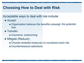 Acceptable ways to deal with risk include:
 Accept:
 Organization believes the benefits outweigh
loss
 Transfer:
 Insurance, outsourcing
 Mitigate (Reduce):
the potential
 Choose remedial measures
 Countermeasure selections
to counteract each risk
Choosing How to Deal with Risk
 