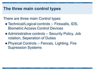 There are three main Control types
 Technical/Logical controls :- Firewalls, IDS,
Biometric Access Control Devices
 Administrative controls – Security Policy. Job
rotation, Seperation of Duties
 Physical Controls :- Fences,
Supression Systems
Lighting, Fire
The three main control types
 
