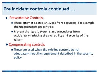  Preventative Controls.
 These attempt so stop an event from occurring. For example
change management controls.
 Prevent changes to systems and procedures from
accidentally reducing the availability and security of the
system
 Compensating controls
 These are used when the existing controls do not
adequately meet the requirement described in the
policy
security
Pre incident controls continued….
 
