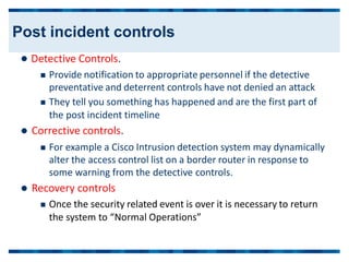  Detective Controls.
 Provide notification to appropriate personnel if the detective
preventative and deterrent controls have not denied an attack
 They tell you something has happened and are the first part of
the post incident timeline
 Corrective controls.
 For example a Cisco Intrusion detection system may dynamically
alter the access control list on a border router in response to
some warning from the detective controls.
 Recovery controls
 Once the security related event is over it is necessary to return
the system to “Normal Operations”
Post incident controls
 