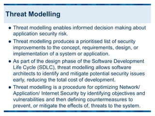Threat modelling enables informed decision making about
application security risk.
Threat modelling produces a prioritised list of security
improvements to the concept, requirements, design, or
implementation of a system or application.
As part of the design phase of the Software Development
Life Cycle (SDLC), threat modelling allows software
architects to identify and mitigate potential security issues
early, reducing the total cost of development.



Threat modelling is a procedure
Application/ Internet Security by
vulnerabilities and then defining
for optimizing Network/
identifying objectives and
countermeasures to

prevent, or mitigate the effects of, threats to the system.
Threat Modelling
 