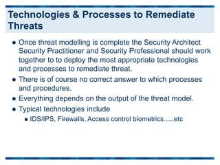  Once threat modelling is complete the Security Architect
Security Practitioner and Security Professional should work
together to to deploy the most appropriate technologies
and processes to remediate threat.
 There is of course no correct answer to which processes
and procedures.
 Everything depends on the output of the threat model.
 Typical technologies include
 IDS/IPS, Firewalls, Access control biometrics…..etc
Technologies & Processes to Remediate
Threats
 