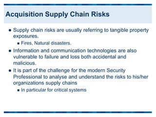  Supply chain risks are usually referring to tangible property
exposures.
 Fires, Natural disasters.
 Information and communication technologies are also
vulnerable to failure and loss both accidental and
malicious.
 It is part of the challenge for the modern Security
Professional to analyse and understand
organizations supply chains
 In particular for critical systems
the risks to his/her
Acquisition Supply Chain Risks
 