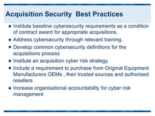 Institute baseline cybersecurity requirements as a
of contract award for appropriate acquisitions.
Address cybersecurity through relevant training.
Develop common cybersecurity definitions for the
acquisitions process
Institute an acquisition cyber risk strategy.
condition




 Include a requirement to purchase from Original Equipment
Manufacturers OEMs , their trusted sources and authorised
resellers
Increase organisational accountability for cyber risk
management

Acquisition Security Best Practices
 