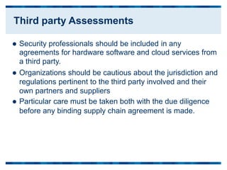  Security professionals should be included in any
agreements for hardware software and cloud services from
a third party.
 Organizations should be cautious about the jurisdiction and
regulations pertinent to the third party involved and their
own partners and suppliers
 Particular care must be taken both with the due diligence
before any binding supply chain agreement is made.
Third party Assessments
 