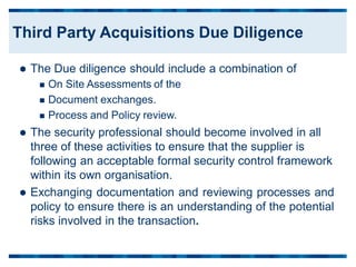  The Due diligence should include a combination of
 On Site Assessments of the
 Document exchanges.
 Process and Policy review.
 The security professional should become involved in all
three of these activities to ensure that the supplier is
following an acceptable formal security control framework
within its own organisation.
 Exchanging documentation and reviewing processes and
policy to ensure there is an understanding of the potential
risks involved in the transaction.
Third Party Acquisitions Due Diligence
 
