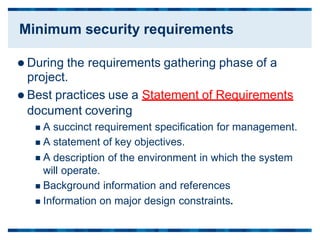  During the requirements gathering phase of a
project.
 Best practices use a Statement of Requirements
document covering
 A
 A
 A
succinct requirement specification for management.
statement of key objectives.
description of the environment in which the system
will operate.
 Background information and references
 Information on major design constraints.
Minimum security requirements
 