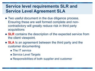  Two useful document in the due diligence process.
Ensuring these are well formed complete and non-
contradictory will greatly reduce risk in third party
acquisitions
 SLR contains the description of the expected
the client viewpoint.
 SLA Is an agreement between the third party
customer documenting
 The IT service
 Service Level Targets
service from
and the
 Responsibilities of both supplier and customer
Service level requirements SLR and
Service Level Agreement SLA
 