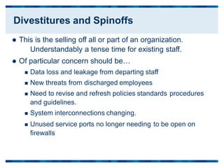  This is the selling off all or part of an organization.
Understandably a tense time for existing staff.
 Of particular concern should be…
 Data loss and leakage from departing staff
 New threats from discharged employees
 Need to revise and refresh policies standards
and guidelines.
 System interconnections changing.
procedures
 Unused service ports no longer needing
firewalls
to be open on
Divestitures and Spinoffs
 