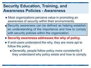  Most organizations perceive value in promoting an
awareness of security within their environments.

 Security awareness addresses the why of policy.
 If end-users understand the why, they are more apt to
follow the policy.
 Generally, people follow policy more consistently if
they understand why policy exists and how to comply.
Security awareness can be defined as helping establish
an understanding of the importance and how to comply
with security policies within the organization.
Security Education, Training, and
Awareness Policies - Awareness
 