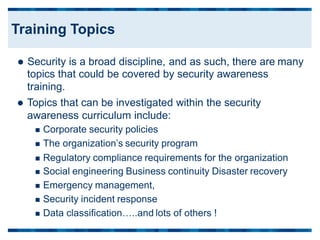 Security is a broad discipline, and as such, there are
topics that could be covered by security awareness
training.
 Topics that can be investigated within the security
awareness curriculum include:
 Corporate security policies
 The organization’s security program
many
 Regulatory compliance requirements for the organization
 Social engineering Business continuity Disaster recovery
 Emergency management,
 Security incident response
 Data classification…..and lots of others !
Training Topics
 