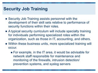 Security Job Training assists personnel with the
development of their skill sets relative to performance of
security functions within their roles.
 A typical security curriculum will include specialty training
for individuals performing specialized roles within the
organization, such as those in IT, accounting, and others.
 Within these business units, more specialized training will
occur.
 For example, in the IT area, it would be advisable for
network staff responsible for maintenance and
monitoring of the firewalls, intrusion detection/
prevention systems, and syslog servers
Security Job Training
 