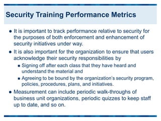  It is important to track performance relative to security for
the purposes of both enforcement and enhancement of
security initiatives under way.
 It is also important for the organization to ensure that users
acknowledge their security responsibilities by
 Signing off after each class that they have heard and
understand the material and
 Agreeing to be bound by the organization’s security program,
policies, procedures, plans, and initiatives.
 Measurement can include periodic walk-throughs of
business unit organizations, periodic quizzes to keep staff
up to date, and so on.
Security Training Performance Metrics
 