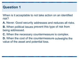 When is it acceptable to
risk?
A. Never. Good security
B. When political issues
being addressed.
not take action on an identified
addresses and reduces all risks.
prevent this type of risk from
C. When the necessary countermeasure
D. When the cost of the countermeasure
value of the asset and potential loss.
is complex.
outweighs the
Question 1
 