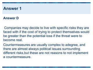 Answer D
Companies may decide to live with specific risks they are
faced with if the cost of trying to protect themselves would
be greater than the potential loss if the threat were to
become real.
Countermeasures are usually complex to adegree, and
there are almost always political issues surrounding
different risks,but these are not reasons to not implement
a countermeasure.
Answer 1
 
