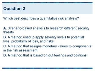 Which best describes a quantitative risk analysis?
A. Scenario-based analysis to research different security
threats
B. A method used to apply severity levels to potential
loss, probability of loss, and risks
C. A method that assigns monetary values to components
in the risk assessment
D. A method that is based on gut feelings and opinions
Question 2
 