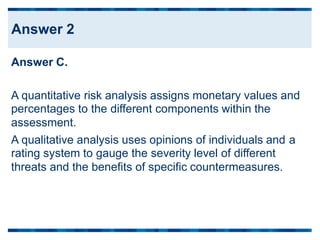 Answer C.
A quantitative risk analysis assigns monetary values and
percentages to the different components within the
assessment.
A qualitative analysis uses opinions of individuals and
rating system to gauge the severity level of different
threats and the benefits of specific countermeasures.
a
Answer 2
 
