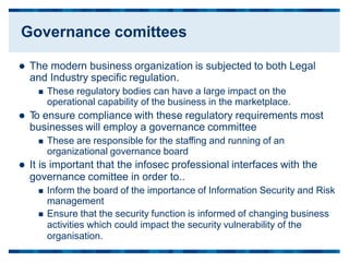  The modern business organization is subjected to both Legal
and Industry specific regulation.
 These regulatory bodies can have a large impact on the
operational capability of the business in the marketplace.
 T
o ensure compliance with these regulatory requirements most
businesses will employ a governance committee
 These are responsible for the staffing and running of an
organizational governance board
 It is important that the infosec professional interfaces with the
governance comittee in order to..
 Inform the board of the importance of Information Security and Risk
management
 Ensure that the security function is informed of changing business
activities which could impact the security vulnerability of the
organisation.
Governance comittees
 