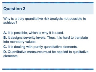 Why is a truly quantitative risk analysis not possible to
achieve?
A. It is possible, which is why it is used.
B. It assigns severity levels. Thus, it is hard to translate
into monetary values.
C. It is dealing with purely quantitative elements.
D. Quantitative measures must be applied to qualitative
elements.
Question 3
 