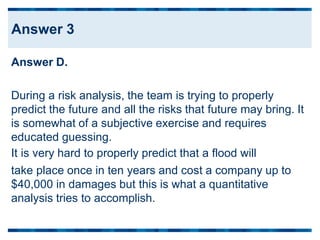 Answer D.
During a risk analysis, the team is trying to properly
predict the future and all the risks that future may bring.
is somewhat of a subjective exercise and requires
educated guessing.
It is very hard to properly predict that a flood will
It
take place once in ten years and cost a company up
$40,000 in damages but this is what a quantitative
analysis tries to accomplish.
to
Answer 3
 