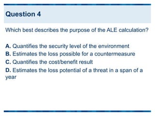 Which best describes the purpose of the ALE calculation?
A.
B.
C.
D.
Quantifies the security level of the environment
Estimates the loss possible for a countermeasure
Quantifies the cost/benefit result
Estimates the loss potential of a threat in a span of a
year
Question 4
 