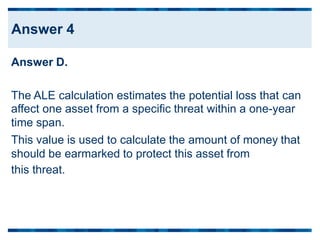 Answer D.
The ALE calculation estimates the potential loss that can
affect one asset from a specific threat within a one-year
time span.
This value is used to calculate the amount of money that
should be earmarked
this threat.
to protect this asset from
Answer 4
 