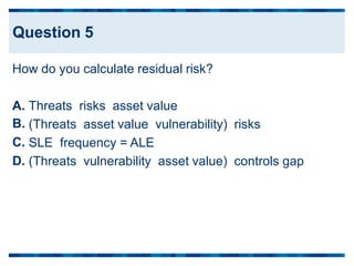 How do you calculate residual risk?
A.
B.
C.
D.
Threats risks asset value
(Threats asset value vulnerability) risks
SLE frequency = ALE
(Threats vulnerability asset value) controls gap
Question 5
 
