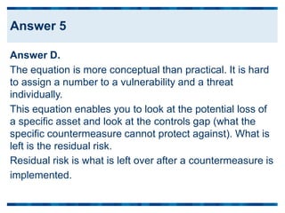 Answer D.
The equation is more conceptual than practical. It is hard
to assign a number to a vulnerability and a threat
individually.
This equation enables you to look at the potential loss of
a specific asset and look at the controls gap (what the
specific countermeasure cannot protect against). What is
left is the residual risk.
Residual risk is what is left over after a countermeasure is
implemented.
Answer 5
 