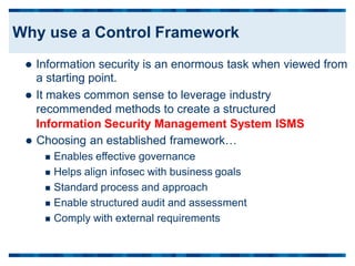  Information security is an enormous task when viewed
a starting point.
 It makes common sense to leverage industry
recommended methods to create a structured
from
Information Security Management System
 Choosing an established framework…
 Enables effective governance
 Helps align infosec with business goals
 Standard process and approach
 Enable structured audit and assessment
 Comply with external requirements
ISMS
Why use a Control Framework
 