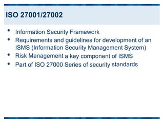 •
•
•
•
Information Security Framework
Requirements and guidelines for development of an
ISMS (Information
Risk Management
Security Management System)
a key component of ISMS
standards
Part of ISO 27000 Series of security
ISO 27001/27002
 