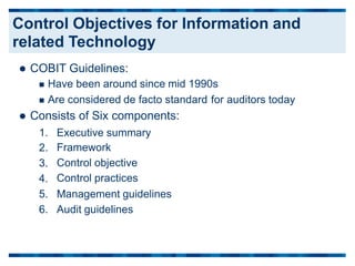  COBIT Guidelines:
 Have been around since mid 1990s
 Are considered de facto standard
 Consists of Six components:
for auditors today
1.
2.
3.
4.
5.
6.
Executive summary
Framework
Control objective
Control practices
Management guidelines
Audit guidelines
Control Objectives for Information and
related Technology
 