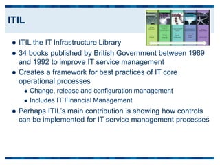  ITIL the IT Infrastructure Library
 34 books published by British Government between
and 1992 to improve IT service management
 Creates a framework for best practices of IT core
1989
operational
 Change,
 Includes
processes
release and configuration management
IT Financial Management
 Perhaps ITIL’s main contribution is showing how controls
can be implemented for IT service management processes
ITIL
 
