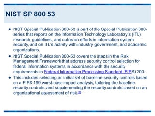 NIST Special Publication 800-53 is part of the Special Publication 800-
series that reports on the Information Technology Laboratory’s (ITL)
research, guidelines, and outreach efforts in information system
security, and on ITL’s activity with industry, government, and academic
organizations.
NIST Special Publication 800-53 covers the steps in the Risk
Management Framework that address security control selection for
federal information systems in accordance with the security
requirements in Federal Information Processing Standard (FIPS) 200.


This includes selecting an initial set of baseline security controls based
on a FIPS 199 worst-case impact analysis, tailoring the baseline
security controls, and supplementing the security controls based on an
organizational assessment of risk.[3]

NIST SP 800 53
 