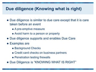  Due diligence is similar to due care except that
taken before an event
 A pre-emptive measure
 Avoid harm to a person or property
 Due diligence supports and enables Due Care
 Examples are
 Background Checks
 Credit card checks on business partners
 Penetration testing firewalls
 Due Diligence is “KNOWING WHAT IS RIGHT”
it is care
Due diligence (Knowing what is right)
 