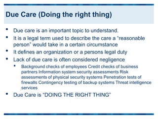 •
•
•
•
Due care is an important topic to understand.
It is a legal term used to describe the care a “reasonable
person” would take in a certain circumstance
It defines an organization or a persons legal duty
Lack of due care is often considered negligence
• Background checks of employees Credit checks of business
partners Information system security assessments Risk
assessments of physical security systems Penetration tests of
firewalls Contingency testing of backup systems Threat intelligence
services
• Due Care is “DOING THE RIGHT THING”
Due Care (Doing the right thing)
 