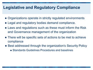 Organizations operate in strictly regulated environments
 Legal and regulatory bodies demand compliance.
 Laws and regulations such as these must inform the Risk
and Governance management of the organization
 There will be specific sets of actions to be met to achieve
compliance
 Best addressed through the organization’s Security
 Standards Guidelines Procedures and baselines
Policy
Legislative and Regulatory Compliance
 