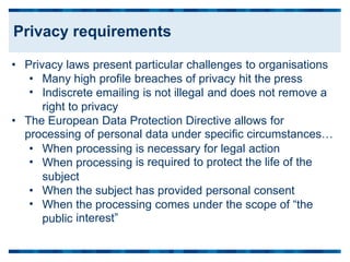 • Privacy laws present particular challenges to organisations
•
•
Many high profile breaches of privacy hit the press
Indiscrete emailing is not illegal and does not remove a
right to privacy
• The European Data Protection Directive allows for
processing of personal data under specific circumstances…
•
•
When processing
When processing
subject
is necessary for legal action
is required to protect the life of the
•
•
When
When
public
the subject has provided personal consent
the processing comes under the scope of “the
interest”
Privacy requirements
 