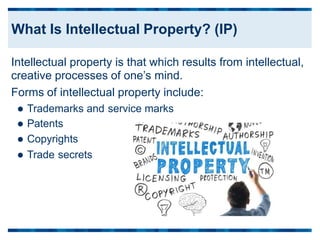 Intellectual property is that which results
creative processes of one’s mind.
Forms of intellectual property include:
from intellectual,
 Trademarks and
 Patents
 Copyrights
service marks
 Trade secrets
What Is Intellectual Property? (IP)
 